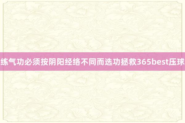 练气功必须按阴阳经络不同而选功拯救365best压球