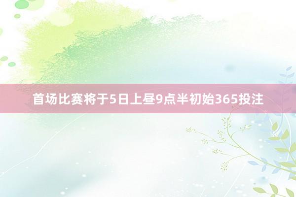 首场比赛将于5日上昼9点半初始365投注