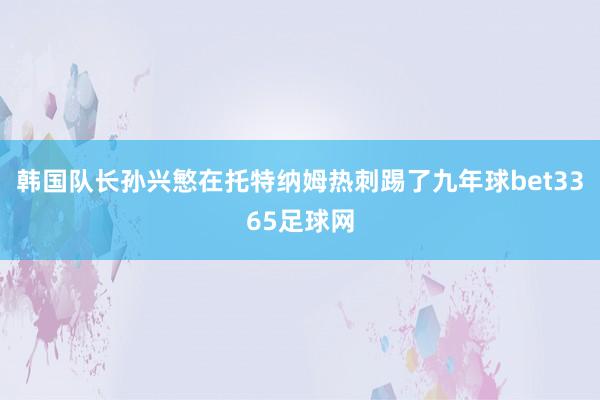 韩国队长孙兴慜在托特纳姆热刺踢了九年球bet3365足球网