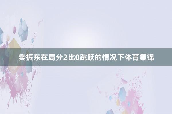 樊振东在局分2比0跳跃的情况下体育集锦