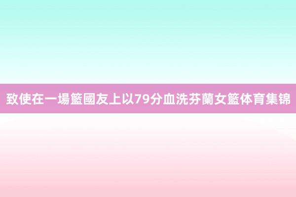 致使在一場籃國友上以79分血洗芬蘭女籃体育集锦