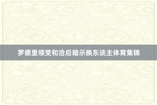 罗德里领受和洽后暗示换东谈主体育集锦