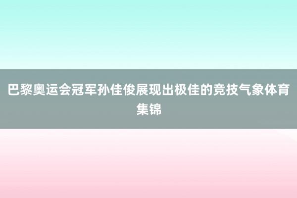 巴黎奥运会冠军孙佳俊展现出极佳的竞技气象体育集锦