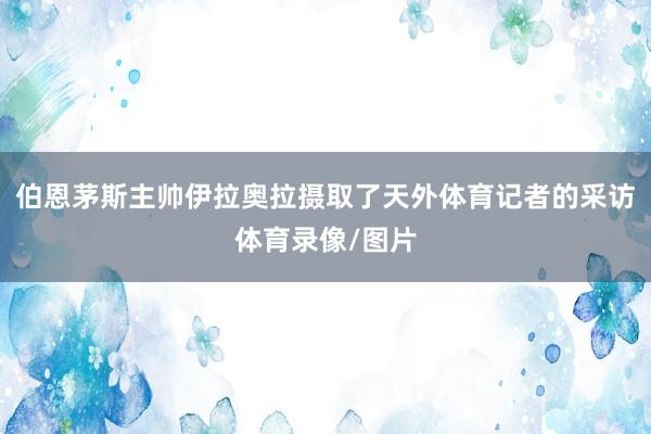 伯恩茅斯主帅伊拉奥拉摄取了天外体育记者的采访体育录像/图片