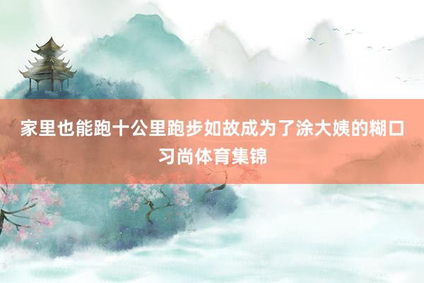 家里也能跑十公里　　跑步如故成为了涂大姨的糊口习尚体育集锦