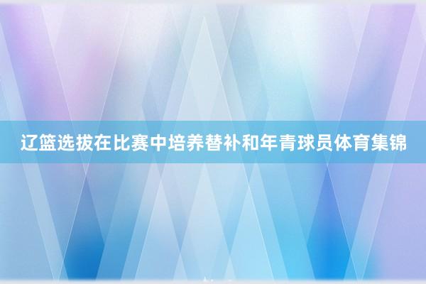 辽篮选拔在比赛中培养替补和年青球员体育集锦