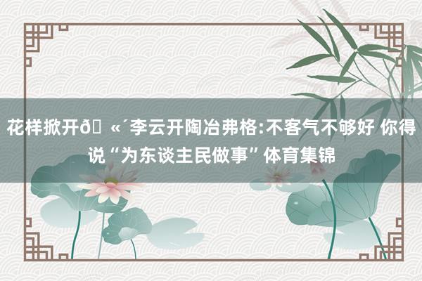 花样掀开🫴李云开陶冶弗格:不客气不够好 你得说“为东谈主民做事”体育集锦