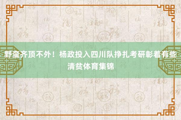 野蛮齐顶不外！杨政投入四川队挣扎考研彰着有些清贫体育集锦