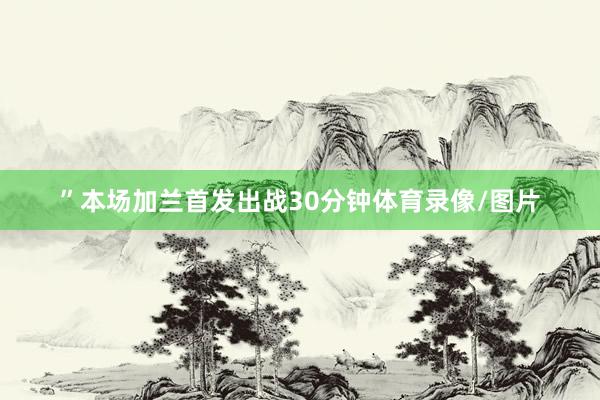 ”本场加兰首发出战30分钟体育录像/图片