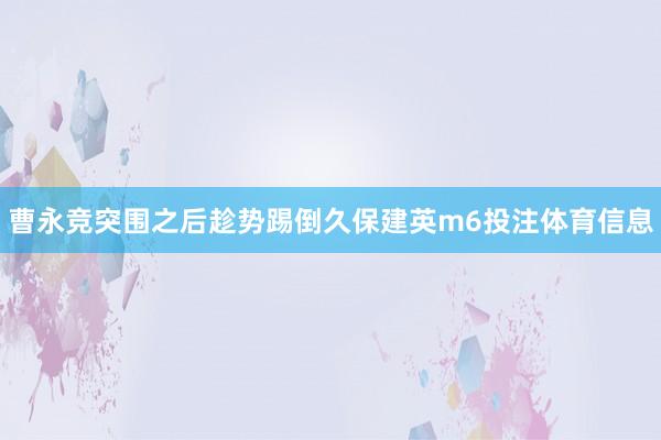 曹永竞突围之后趁势踢倒久保建英m6投注体育信息