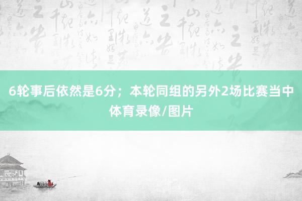 6轮事后依然是6分；本轮同组的另外2场比赛当中体育录像/图片