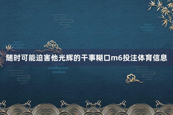 随时可能迫害他光辉的干事糊口m6投注体育信息