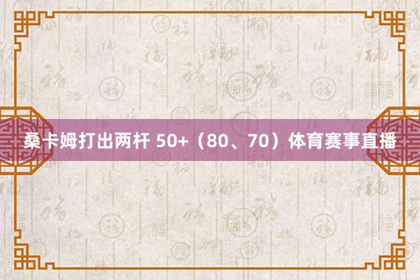 桑卡姆打出两杆 50+（80、70）体育赛事直播