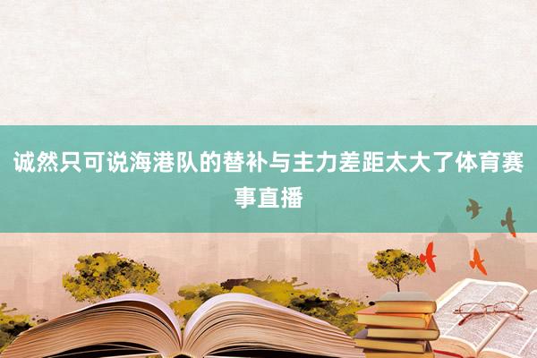 诚然只可说海港队的替补与主力差距太大了体育赛事直播