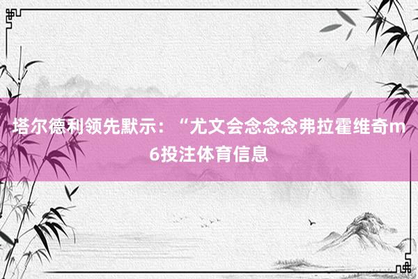 塔尔德利领先默示：“尤文会念念念弗拉霍维奇m6投注体育信息